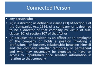 Connected Person
• any person who—
• (i) is a director, as defined in clause (13) of section 2 of
the Companies Act, 1956, of a company, or is deemed
to be a director of that company by virtue of sub-
clause (10) of section 307 of that Act or
• (ii) occupies the position as an officer or an employee
of the company or holds a position involving a
professional or business relationship between himself
and the company whether temporary or permanent
and who may reasonably be expected to have an
access to unpublished price sensitive information in
relation to that company
 