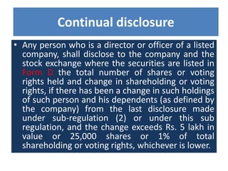 • Any person who is a director or officer of a listed
company, shall disclose to the company and the
stock exchange where the securities are listed in
Form D the total number of shares or voting
rights held and change in shareholding or voting
rights, if there has been a change in such holdings
of such person and his dependents (as defined by
the company) from the last disclosure made
under sub-regulation (2) or under this sub
regulation, and the change exceeds Rs. 5 lakh in
value or 25,000 shares or 1% of total
shareholding or voting rights, whichever is lower.
Continual disclosure
 
