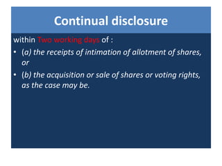 Continual disclosure
within Two working days of :
• (a) the receipts of intimation of allotment of shares,
or
• (b) the acquisition or sale of shares or voting rights,
as the case may be.
 