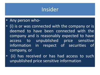 Insider
• Any person who-
• (i) is or was connected with the company or is
deemed to have been connected with the
company and is reasonably expected to have
access to unpublished price sensitive
information in respect of securities of
company, or
• (ii) has received or has had access to such
unpublished price sensitive information
 
