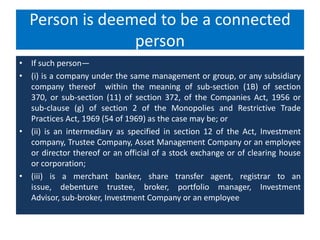 Person is deemed to be a connected
person
• If such person—
• (i) is a company under the same management or group, or any subsidiary
company thereof within the meaning of sub-section (1B) of section
370, or sub-section (11) of section 372, of the Companies Act, 1956 or
sub-clause (g) of section 2 of the Monopolies and Restrictive Trade
Practices Act, 1969 (54 of 1969) as the case may be; or
• (ii) is an intermediary as specified in section 12 of the Act, Investment
company, Trustee Company, Asset Management Company or an employee
or director thereof or an official of a stock exchange or of clearing house
or corporation;
• (iii) is a merchant banker, share transfer agent, registrar to an
issue, debenture trustee, broker, portfolio manager, Investment
Advisor, sub-broker, Investment Company or an employee
 