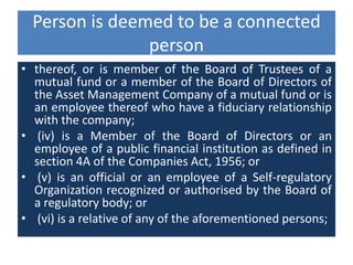 Person is deemed to be a connected
person
• thereof, or is member of the Board of Trustees of a
mutual fund or a member of the Board of Directors of
the Asset Management Company of a mutual fund or is
an employee thereof who have a fiduciary relationship
with the company;
• (iv) is a Member of the Board of Directors or an
employee of a public financial institution as defined in
section 4A of the Companies Act, 1956; or
• (v) is an official or an employee of a Self-regulatory
Organization recognized or authorised by the Board of
a regulatory body; or
• (vi) is a relative of any of the aforementioned persons;
 