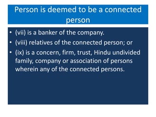 Person is deemed to be a connected
person
• (vii) is a banker of the company.
• (viii) relatives of the connected person; or
• (ix) is a concern, firm, trust, Hindu undivided
family, company or association of persons
wherein any of the connected persons.
 