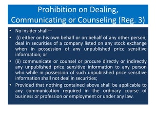 Prohibition on Dealing,
Communicating or Counseling (Reg. 3)
• No insider shall—
• (i) either on his own behalf or on behalf of any other person,
deal in securities of a company listed on any stock exchange
when in possession of any unpublished price sensitive
information; or
• (ii) communicate or counsel or procure directly or indirectly
any unpublished price sensitive information to any person
who while in possession of such unpublished price sensitive
information shall not deal in securities;
• Provided that nothing contained above shall be applicable to
any communication required in the ordinary course of
business or profession or employment or under any law.
 