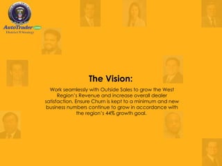 The Vision:  Work seamlessly with Outside Sales to grow the West Region’s Revenue and increase overall dealer satisfaction. Ensure Churn is kept to a minimum and new business numbers continue to grow in accordance with the region’s 44% growth goal.   