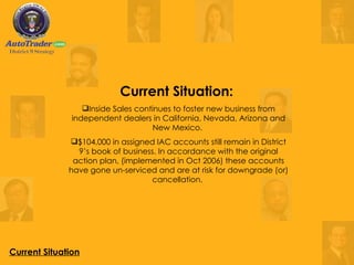 Current Situation Current Situation:  Inside Sales continues to foster new business from independent dealers in California, Nevada, Arizona and New Mexico.  $104,000 in assigned IAC accounts still remain in District 9’s book of business. In accordance with the original action plan, (implemented in Oct 2006) these accounts have gone un-serviced and are at risk for downgrade (or) cancellation.  