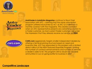 CARS.com  aggressively targets smaller independent dealers by offering a tier level pricing structure based on need and Inventory Size. ATC has responded to this problem with a limited district rollout of the NEW Featured Essentials Program. Limiting the number of contract enhancements and number of vehicles a dealer is able to list. This program will no doubt be valuable ammunition in our on going battle for business in 2007  AutoTrader & AutoExtra Magazine  continue to flaunt their association with ATC – claiming that the same subscription program (offered exclusively by AC’s & IAC’s) is rolled into a monthly contract with the magazine. This creates confusion when an ATC representative presents any advertising solution to a Trader customer, as most current Trader customers are under the impression that they already receive our service for  FREE!   Competitive Landscape 