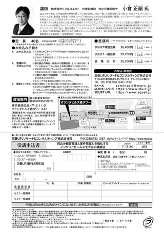 今後はWeb申し込みがメインになります。お申込み・詳細は MUFGビジネスセミナー 検 索
●受講料 （テキスト代を含む／昼食のご用意はございません）
◆上記『お申込手続き』および下記の『個人情報の取扱いについて』等を承諾のうえ申し込みます。
受講申込書 見込み顧客育成と案件発掘力を強化する
インサイドセールスモデルの構築法
2020年
7／8（水） 404
セミナー番号
FAX（03）6733-1067 MURCホームページ https://www.murc.jp三菱UFJリサーチ＆コンサルティング株式会社宛
◆該当する番号を◯で囲んでください。
1. SQUET特別会員
2. SQUET一般会員
3. 会員以外
会員番号
三菱UFJ銀行お取引店
◆受 講 料 （　　名分）　　　　　　　 円
◆支払方法 該当する番号を◯で囲んでください。
1. 銀行振込
2. SQUET-DC法人ゴールドカード
3. 三菱UFJ銀行「口座振替」
※チェックがない場合は「銀行振込」とさせていただきます。
会員企業様のみ
ご利用いただけます。
会社名
住所
ＴＥＬ （　　　）　　　　－
氏　名 所属・役職名 Eメールアドレス セミナーのご案内をEメールでお送りします。
派 遣 責 任 者
セミナー受講者
セミナー受講者
※受講証等の郵送先
40名●定　員 （　　　　 ）お申込みはお早めに
お願いいたします
●お申込み手続き
※参加者が少人数の場合等、中止または延期することもございますので、ご了承ください。
お申込み先着順
１.　お申込み方法
2.　受講料の
　　お支払い方法
3.　受講キャンセル
①当社MURCホームページ（https://www.murc.jp）から
お申込みください。
②下記の「受講申込書」にご記入のうえ、ファクシミリでもお申込
みいただけます。
①銀行振込の場合…開催日の２営業日前（土/日/祝日を除く）ま
でにお振込みください。振込手数料は御社でご負担ください。
②SQUET-DC法人ゴールドカードの場合…カードご精算日に
ご指定の口座より引き落しとなります。
③三菱UFJ銀行「口座振替」…当社指定日にご登録された口座
より引き落しとなります。
※なお、いずれも領収証は発行いたしません。
開催日の前日（土/日/祝日を除く）17：00までにご連絡ください。
入金済みの受講料を全額ご返金いたします。その後のキャンセルに
ついては、ご入金の有無にかかわらず受講料を申し受けます。なお、
他のセミナーへのお振り替えもいたしかねますのでご了承ください。
【個人情報の取扱いについて】
＊ご記入いただきました個人情報は、当社の「個人情報保護方針」及び「個人情報の取扱いについて」（https://www.murc.jp/corporate/privacy）に従って適切に取り扱います。
＊ご記入いただきました個人情報は、本セミナーの運営や今後の企画のために利用させていただきます。また、利用目的の範囲内において、当社以外の第三者に個人情報の取り扱い
を委託することがある他、セミナー講師に参加者名簿として提供することがあります。
＊ご記入内容について、内容確認のご連絡をさせていただくことがあります。
＊なお、この情報を元に、今後のセミナー、サービス等のご案内をさせていただく場合があります。
ご案内のための新規登録が不要の場合は、□に　をご記入ください。
＊お預かりしている個人情報の開示、削除等のお申し出、その他のお問合せにつきましては、上記の照会先までご連絡ください。
【お申込みをお断りする場合】
＊反社会的勢力と判明した場合にはセミナーへのご出席をお断りいたします。＊諸事情を考慮の上、セミナーへの出席をお断りさせていただくことがあります。
□ 郵送不要　 □ Eメール不要
Eメール s e m i n a r - t @ m u r c . j p
MURCホームページ https://www.murc.jp
SQUET URL https://www.squet.jp
お申込・照会先
〒105-8501東京都港区虎ノ門5-11-2 オランダヒルズ森タワー
TEL（03）6733-1059（9:00～17:00）
東京都港区虎ノ門 ５-１１-２
オランダヒルズ森タワー２４F
【順路】東京メトロ日比谷線 神谷町駅 飯倉方面
改札1番出口から地上に出る。桜田通りを赤羽
橋方面左方向へ直進。
オランダヒルズ森タワー（1階手前にセブンイレブ
ンあり）に入館。入口奥の高層階エレベーターで
24階セミナー会場へ。
会場案内（神谷町駅徒歩3分）
（開始30分前より受付）
● 東京メトロ日比谷線神谷町駅からのご案内
入口
2番出口
1番出口
3番出口
支店
国立大学卒業後、大手建設資材商社を経てデル株式会社に入社。一貫して営業分野に深く携わり、Ｂ２Ｂマーケットにおいて、
中小～大企業、製造業、卸売業、小売業、サービス業向けなどあらゆる営業現場に精通し、トップセールス・営業マネージャー
を歴任。トレーニング担当マネージャーとして後進の指導にもあたる。
その後アスクル株式会社に入社、複数の新規ビジネスの立ち上げプロジェクトリーダーとして活躍。主に顧客・アライアンス
パートナーとの折衝とマーケティング・ビジネスモデルのプランニングを担当し、その実績は各種新聞・雑誌等で多数紹介さ
れている。2013年に独立。現在は経営コンサルタントとして、新規事業開発・法人営業組織改革の支援を積極的に行ってい
る。数多くの現場経験に裏打ちされた明瞭なストーリーの組み立てと、熱く独特の語り口は「オグラ節」と言われ人気が高い。
【資格】中小企業診断士、経営管理修士（ＭＢＡ）
株式会社リアルコネクト　代表取締役　中小企業診断士講師
お ぐら まさ つぐ
小倉 正嗣 氏
SQUET特別会員
SQUET一般会員
会 員 以 外
26,400円
29,700円
35,200円
（　　　　 ）う　 ち
消費税
（　　　　 ）う　 ち
消費税
（　　　　 ）う　 ち
消費税
2,400円
2,700円
3,200円
 