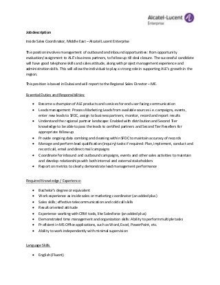 Job description
Inside Sales Coordinator, Middle East – Alcatel Lucent Enterprise
The position involves management of outbound and inbound opportunities: from opportunity
evaluation/assignment to ALE’s business partners, to follow up till deal closure. The successful candidate
will have good telephone skills and sales attitude, along with project management experience and
administration skills. This will allow the individual to play a strong role in supporting ALE’s growth in the
region.
This position is based in Dubai and will report to the Regional Sales Director – ME.
Essential Duties and Responsibilities:
 Become a champion of ALE products and services for end user facing communication
 Leads management: Process Marketing Leads from available sources i.e. campaigns, events,
enter new leads to SFDC, assign to business partners, monitor, record and report results
 Understand the regional partner landscape: Enabled with distribution and Second Tier
knowledge to be able to pass the leads to certified partners and Second Tier Resellers for
appropriate follow up
 Provide ongoing data combing and cleaning within SFDC to maintain accuracy of records
 Manage and perform lead qualification (inquiry) tasks if required: Plan, implement, conduct and
record call, email and direct mail campaigns
 Coordinate for inbound and outbound campaigns, events and other sales activities to maintain
and develop relationships with both internal and external stakeholders
 Report on metrics to clearly demonstrate lead management performance
Required Knowledge / Experience:
 Bachelor’s degree or equivalent
 Work experience as inside sales or marketing coordinator (an added plus)
 Sales skills; effective telecommunication and cold call skills
 Result oriented attitude
 Experience working with CRM tools, like Salesforce (an added plus)
 Demonstrated time management and organization skills: Ability to perform multiple tasks
 Proficient in MS Office applications, such as Word, Excel, PowerPoint, etc.
 Ability to work independently with minimal supervision
Language Skills
 English (Fluent)
 