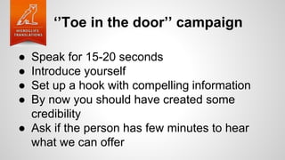 ‘’Toe in the door’’ campaign
● Speak for 15-20 seconds
● Introduce yourself
● Set up a hook with compelling information
● By now you should have created some
credibility
● Ask if the person has few minutes to hear
what we can offer
 
