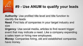 #9 - Use ANUM to qualify your leads
Authority: Use profiled title level and title function to
identify the leads
Need: Find lists of companies in your target industry and
size
Urgency: Use social media, articles to find recent trigger
event that may indicate a need. Like a company expanding
a sales team or hiring new employees.
Money: Companies hiring, old and established companies
have money.
 