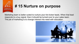 # 15 Nurture on purpose
Marketing team is better suited to nurture your tire kicker leads. When that lead
responds to a buy signal, then it should be turned over to your sales team.
The job of marketing is to change interest into need with education.
 