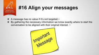 #16 Align your messages
❖ A message has no value if it’s not targeted.~
❖ By gathering the necessary information we know exactly where to start the
conversation to be aligned with their original interest. ~
 