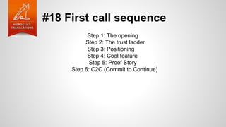 #18 First call sequence
Step 1: The opening
Step 2: The trust ladder
Step 3: Positioning
Step 4: Cool feature
Step 5: Proof Story
Step 6: C2C (Commit to Continue)
 