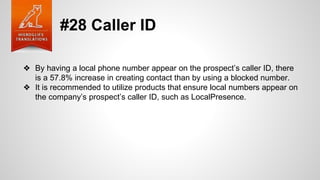 #28 Caller ID
❖ By having a local phone number appear on the prospect’s caller ID, there
is a 57.8% increase in creating contact than by using a blocked number.
❖ It is recommended to utilize products that ensure local numbers appear on
the company’s prospect’s caller ID, such as LocalPresence.
 