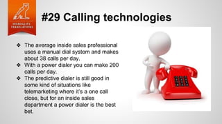 #29 Calling technologies
❖ The average inside sales professional
uses a manual dial system and makes
about 38 calls per day.
❖ With a power dialer you can make 200
calls per day.
❖ The predictive dialer is still good in
some kind of situations like
telemarketing where it’s a one call
close, but for an inside sales
department a power dialer is the best
bet.
 