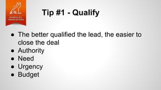 Tip #1 - Qualify
● The better qualified the lead, the easier to
close the deal
● Authority
● Need
● Urgency
● Budget
 