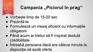 Campania „Piciorul în prag’’
● Vorbește timp de 15-20 sec
● Prezintă-te
● Formulează un mesaj eficient cu informațiile
obligatorii
● Până acum ar trebui să fi inspirat destulă
credibilitate
● Întreabă persoana dacă are câteva minute la
dispoziție să audă oferta
 