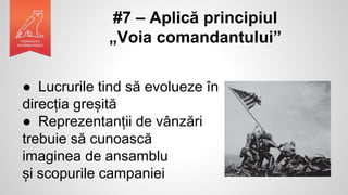 #7 – Aplică principiul
„Voia comandantului”
● Lucrurile tind să evolueze în
direcția greșită
● Reprezentanții de vânzări
trebuie să cunoască
imaginea de ansamblu
și scopurile campaniei
 
