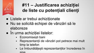 #11 – Justificarea achiziției
de liste cu potențiali clienți
● Listele ar trebui achiziționate
● Nu se solicită echipei de vânzări să le
elaboreze
● În urma achiziției listelor:
 Economisești bani
 Reprezentanții de vânzări pot petrece mai mult
timp la telefon
 Le îmbunătățești reprezentanților încrederea în
 