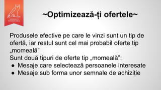 ~Optimizează-ți ofertele~
Produsele efective pe care le vinzi sunt un tip de
ofertă, iar restul sunt cel mai probabil oferte tip
„momeală”
Sunt două tipuri de oferte tip „momeală”:
● Mesaje care selectează persoanele interesate
● Mesaje sub forma unor semnale de achiziție
 