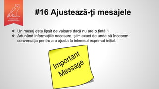#16 Ajustează-ți mesajele
❖ Un mesaj este lipsit de valoare dacă nu are o țintă.~
❖ Adunând informațiile necesare, știm exact de unde să începem
conversația pentru a o ajusta la interesul exprimat inițial.
 