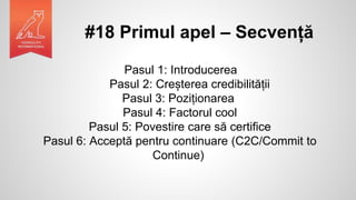 #18 Primul apel – Secvență
Pasul 1: Introducerea
Pasul 2: Creșterea credibilității
Pasul 3: Poziționarea
Pasul 4: Factorul cool
Pasul 5: Povestire care să certifice
Pasul 6: Acceptă pentru continuare (C2C/Commit to
Continue)
 