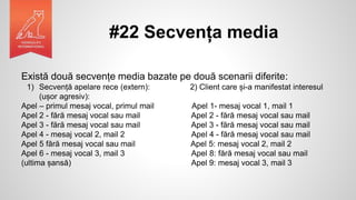 #22 Secvența media
Există două secvențe media bazate pe două scenarii diferite:
1) Secvență apelare rece (extern): 2) Client care și-a manifestat interesul
(ușor agresiv):
Apel – primul mesaj vocal, primul mail Apel 1- mesaj vocal 1, mail 1
Apel 2 - fără mesaj vocal sau mail Apel 2 - fără mesaj vocal sau mail
Apel 3 - fără mesaj vocal sau mail Apel 3 - fără mesaj vocal sau mail
Apel 4 - mesaj vocal 2, mail 2 Apel 4 - fără mesaj vocal sau mail
Apel 5 fără mesaj vocal sau mail Apel 5: mesaj vocal 2, mail 2
Apel 6 - mesaj vocal 3, mail 3 Apel 8: fără mesaj vocal sau mail
(ultima șansă) Apel 9: mesaj vocal 3, mail 3
 