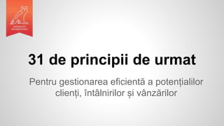 31 de principii de urmat
Pentru gestionarea eficientă a potențialilor
clienți, întâlnirilor și vânzărilor
 