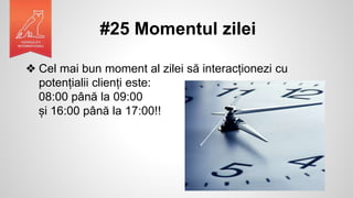 #25 Momentul zilei
❖ Cel mai bun moment al zilei să interacționezi cu
potențialii clienți este:
08:00 până la 09:00
și 16:00 până la 17:00!!
 