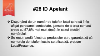 #28 ID Apelant
❖ Dispunând de un număr de telefon local care să îi fie
afișat persoanei contactate, șansele de a crea contact
cresc cu 57,8% mai mult decât în cazul blocării
numărului.
❖ Se recomandă folosirea produselor care garantează că
numerele de telefon locale se afișează, precum
LocalPresence.
 