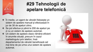#29 Tehnologii de
apelare telefonică
❖ În medie, un agent de vânzări folosește un
sistem de apelare manual și efectuează în
jur de 38 de apeluri zilnic.
❖ Se pot efectua și până la 200 de apeluri pe
zi cu un sistem de apelare automat.
❖ Un sistem de apelare clasic rămâne eficient
în anumite situații, precum în cazul
marketingului prin telefon, însă
departamentul de vânzări beneficiază cel
mai bine de pe urma unui sistem de apelare
automat.
 