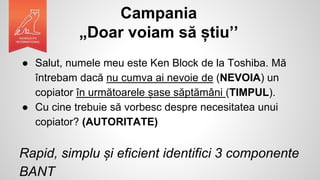 Campania
„Doar voiam să știu’’
● Salut, numele meu este Ken Block de la Toshiba. Mă
întrebam dacă nu cumva ai nevoie de (NEVOIA) un
copiator în următoarele șase săptămâni (TIMPUL).
● Cu cine trebuie să vorbesc despre necesitatea unui
copiator? (AUTORITATE)
Rapid, simplu și eficient identifici 3 componente
BANT
 