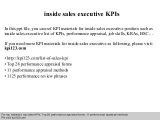 Interview questions and answers – free download/ pdf and ppt file
inside sales executive KPIs
In this ppt file, you can ref KPI materials for inside sales executive position such as
inside sales executive list of KPIs, performance appraisal, job skills, KRAs, BSC…
If you need more KPI materials for inside sales executive as following, please visit:
kpi123.com
• http://kpi123.com/list-of-sales-kpi
• Top 28 performance appraisal forms
• 11 performance appraisal methods
• 1125 performance review phrases
For top materials: top sales KPIs, Top 28 performance appraisal forms, 11 performance appraisal methods
Pls visit: kpi123.com
 