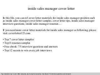 inside sales manager cover letter 
In this file, you can ref cover letter materials for inside sales manager position such 
as inside sales manager cover letter samples, cover letter tips, inside sales manager 
interview questions, inside sales manager resumes… 
If you need more cover letter materials for inside sales manager as following, please 
visit: coverletter123.com 
• Top 7 cover letter samples 
• Top 8 resumes samples 
• Free ebook: 75 interview questions and answers 
• Top 12 secrets to win every job interviews 
Top materials: top 7 cover letter samples, top 8 Interview resumes samples, questions free and ebook: answers 75 – interview free download/ questions pdf and and answers 
ppt file 
 