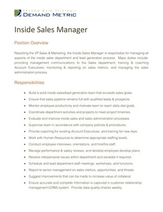 Inside Sales Manager
Position Overview

Reporting the VP Sales & Marketing, the Inside Sales Manager is responsible for managing all
aspects of the inside sales department and lead generation process. Major duties include:
providing management communications to the Sales department; training & coaching
Account Executives; monitoring & reporting on sales metrics; and managing the sales
administration process.


Responsibilities

      •   Build a solid inside sales/lead generation team that exceeds sales goals.

      •   Ensure that sales pipeline remains full with qualified leads & prospects.

      •   Monitor employee productivity and motivate team to reach daily dial goals.

      •   Coordinate department activities and projects to meet project timelines.

      •   Evaluate and improve inside sales and sales administration processes.

      •   Supervise team in accordance with company policies & procedures.

      •   Provide coaching for existing Account Executives, and training for new reps.
      •   Work with Human Resources to determine appropriate staffing levels.

      •   Conduct employee interviews, orientations, and hire/fire staff.

      •   Manage performance & salary reviews, and develop employee develop plans.

      •   Resolve interpersonal issues within department and escalate if required.

      •   Schedule and lead department staff meetings, workshops, and functions.

      •   Report to senior management on sales metrics, opportunities, and threats.

      •   Suggest improvements that can be made to increase value of collateral.

      •   Ensure accurate and complete information is captured in customer relationship
          management (CRM) system. Provide data quality checks weekly.
 