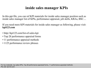 inside sales manager KPIs 
In this ppt file, you can ref KPI materials for inside sales manager position such as 
inside sales manager list of KPIs, performance appraisal, job skills, KRAs, BSC… 
If you need more KPI materials for inside sales manager as following, please visit: 
kpi123.com 
• http://kpi123.com/list-of-sales-kpi 
• Top 28 performance appraisal forms 
• 11 performance appraisal methods 
• 1125 performance review phrases 
For top materials: top sales KPIs, Top 28 performance appraisal forms, 11 performance appraisal methods 
Pls visit: kpi123.com 
Interview questions and answers – free download/ pdf and ppt file 
 