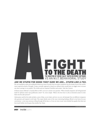 FIGHT
                                                      TO THE DEATH
                                                       THE BOASTING OF INSIDE SALES’ RAPID RESPONSE SOFTWARE
                                                       VS AN M.I.T. BEHAVIORAL STUDY
ARE WE STUPID FOR DOING THIS? SURE WE ARE… STUPID LIKE A FOX.
We cast trepidation aside and conﬁdently forked over years of results from six major companies into the hands of one of the world’s
most respected schools of thought. Using a scientiﬁc approach to break our software down would leave no wiggle room to excuse
any short comings in our product. The results and our response? Excellent and ecstatic. Take that, Science.
Professor James Oldroyd—a faculty fellow at MIT—set out to answer one question: “When should companies call web-generated
leads for optimal contact and qualiﬁcation ratios?” Or, more simply: “When’s the best time to call an interested contact to enter
them into the sales process?”
Information used for the study includes 3 years of data, 15,000 leads, and over 100,000 call attempts from six di¤erent companies
who generate and respond to web leads. This report details some of the more interesting ﬁndings o¤ered in two forms for your
convenience: a nice easy summary sifting through all the data, or, if you are more visual, some detailed bar graphs that show just
how much further one bar goes than another bar. Enjoy.

                                                                                                               © 2009 INSIDESALES.COM



001       inside|sales
 