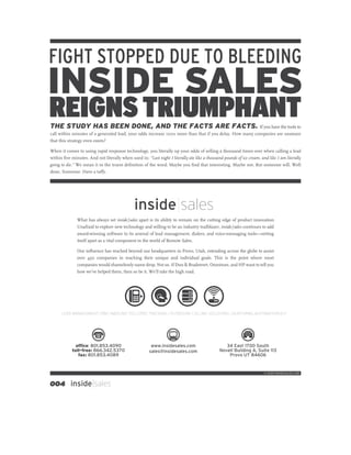 FIGHT STOPPED DUE TO BLEEDING
INSIDE SALES
REIGNS TRIUMPHANT
THE STUDY HAS BEEN DONE, AND THE FACTS ARE FACTS. If you have the tools to
call within minutes of a generated lead, your odds increase 100∑ more than that if you delay. How many companies are unaware
that this strategy even exists?

When it comes to using rapid response technology, you literally up your odds of selling a thousand times over when calling a lead
within ﬁve minutes. And not literally when used in: “Last night I literally ate like a thousand pounds of ice cream, and like I am literally
going to die.” We mean it in the truest deﬁnition of the word. Maybe you ﬁnd that interesting. Maybe not. But someone will. Well
done, Someone. Have a ta¤y.




                                              inside|sales
               What has always set inside|sales apart is its ability to remain on the cutting edge of product innovation.
               Unafraid to explore new technology and willing to be an industry trailblazer, inside | sales continues to add
               award-winning software to its arsenal of lead management, dialers, and voice-messaging tools—setting
               itself apart as a vital component in the world of Remote Sales.

               Our inﬂuence has reached beyond our headquarters in Provo, Utah, extending across the globe to assist
               over 450 companies in reaching their unique and individual goals. This is the point where most
               companies would shamelessly name drop. Not us. If Dun & Bradstreet, Omniture, and HP want to tell you
               how we’ve helped them, then so be it. We’ll take the high road.




      LEAD MANAGEMENT CRM | INBOUND TOLL-FREE TRACKING | OUTBOUND CALLING SOLUTIONS | NURTURING AUTOMATION ELF




              office: 801.853.4090                      www.insidesales.com                      34 East 1700 South
            toll-free: 866.342.5370                    sales@insidesales.com                  Novell Building A, Suite 113
               fax: 801.853.4089                                                                  Provo UT 84606


                                                                                                                       © 2009 INSIDESALES.COM



004 inside|sales
 
