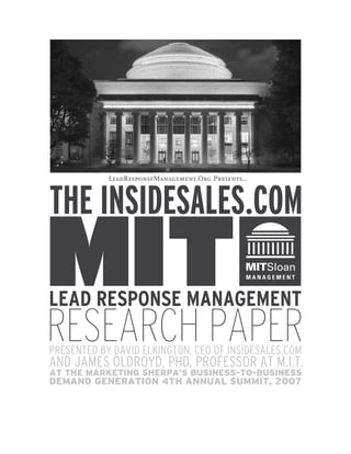 LeadResponseManagement.Org Presents…



THE INSIDESALES.COM
MIT
LEAD RESPONSE MANAGEMENT
RESEARCH PAPER
PRESENTED BY DAVID ELKINGTON, CEO OF INSIDESALES.COM
AND JAMES OLDROYD, PHD, PROFESSOR AT M.I.T.
AT THE MARKETING SHERPA’S BUSINESS-TO-BUSINESS
DEMAND GENERATION 4TH ANNUAL SUMMIT, 2007
 