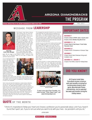 FALL 2017OFFICIAL NEWSLETTER OF THE ARIZONA DIAMONDBACKS INSIDE SALES TEAM
		
MESSAGE FROM LEADERSHIP
QUOTE OF THE MONTH
IMPORTANT DATES
NOVEMBER 7
D-backs at ASU’s SPARK: Sales in Sports event
D-backs at GCU Athletes Etiquette Dinner
NOVEMBER 13 - 15
D-backs Select-A-Seat Season Ticket Holder
Relocation Event
NOVEMBER 27
D-backs at GCU "Companies on Campus" Days
ARIZONA DIAMONDBACKS
THE PROGRAM
All D-backs Inside Sales
Consultants receive numerous
work perk benefits including four
complimentary tickets to each
game, Mountainside Fitness
memberships, and an extended
two week paid vacation during the
holiday season.
DID YOU KNOW?
-STEVE KERR
This message was especially important for our entry-level
Inside Sales team and really anyone just starting out in
their careers. You might be tempted to put your head
down and focus all of your energy on killing it in your role
and crushing your peers. Obviously results are extremely
important and we want ambitious and competitive people,
but equally important are the relationships you build with
your peers and leadership team.
So what can you do to take Dom’s advice and be a leader,
even as a college student or in an entry level position?
Don’t forget to become great at your main role, but in
addition, branch out. While you’re waiting in line at the
coffee machine, strike up a conversation with your peers
in line - ask how their weekend was, or what their plans
are for after work. Find someone in your department or
class you don’t know that well, and take them to lunch.
Be effusive in your praise of others and celebrate your
peers successes like they are your own. At the end of the
day, walk into your VP’s office and ask how his or her day
went, or how their fantasy football team did this week
(don’t ask our VP John Fisher this question though, his
team is bad).
Yes, we live and work in a results oriented world and the
results do matter, but if you really want to get ahead,
make sure you invest in your relationships and those
around you. If you are ready to put these words into
action and become the next great sports sales leader,
reach out and let’s get started.
To learn more about Dom Fausette, or to
order his book “Think, React, Lead”, visit
www.thinkreactlead.com.
Geno Fata
Inside Sales Manager
goals. We also began to look forward to 2018 – excited to move
further into an off-season where our fan base is excited and
optimistic about the future.
It is an amazing time to be a
D-back, but really it has
always been. One of the
main reasons why we were
named the best sports
organization to work for in
sports by Forbes is that we
are always investing in our
employees. At our recap
meeting on Thursday, this
meant bringing in a guest
speaker to address our sales
staff on the topic of
leadership, specifically
leadership from a peer-to-peer standpoint. Dom Fausette is local Air
Force veteran and former business leader turned executive coach
and speaker, and he brought a message that I thought was relevant
to share in this newsletter.
Dom’s main point was that leadership is really all about influence,
and you don’t need to be a positional leader to influence those
around you. No matter what your position or rank, you can be a
leader and you don’t have to wait for that promotion to influence your
peers (in fact, if you do wait for that promotion to be a leader, that
promotion may never come). It starts with building meaningful
relationships with those around you – showing genuine interest in
their lives and finding out what makes them tick. People want to
follow others who they know and like, so once that personal
connection is built, you can let your actions speak for themselves
and lead by example.
The D-backs Ticket Sales & Service
Team recently held our annual off-
site recap meeting to wrap up our
amazing 2017 season, and lay out
the vision for 2018. It was an
incredible year both on and off the
field for our organization. A year in
which we won 93 games, won the
NL Wildcard game (one of the best
games ever played at Chase Field),
and advanced to the NLDS. We
were able to reflect back on the
most memorable moments – the
walk-off wins and the champagne
celebrations, and celebrate the goals
hit in a year where every single
department exceeded their revenue
DECEMBER 1
D-backs Sports Sales Showcase hiring event
(invitation only)
DECEMBER 16 - JANUARY 2
D-backs Front Office closed for Holiday Break
D-backs Sales and Marketing Leadership team
with Dom Fausette
"I think it's imperative to follow your heart and choose a profession you're passionate about, and if you haven't
found that 'spark' yet, if you're not sure what you want to do with your lives - be persistent until you do."
 