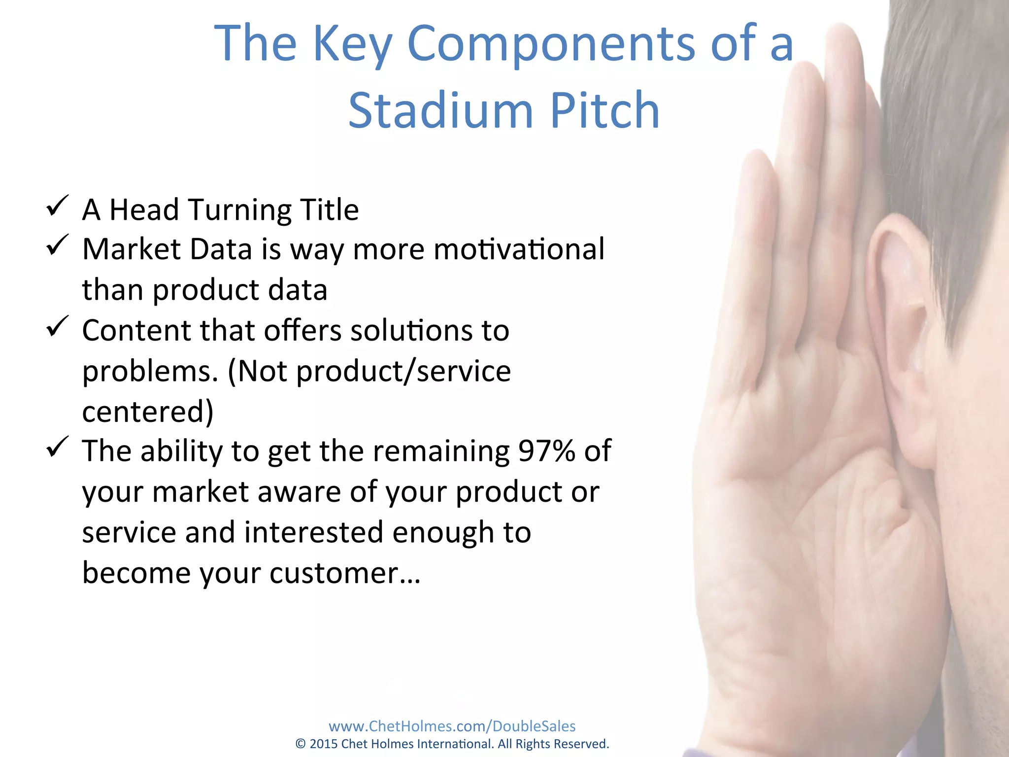 The	
  Key	
  Components	
  of	
  a	
  	
  
Stadium	
  Pitch	
  
ü  A	
  Head	
  Turning	
  Title	
  
ü  Market	
  Data	
  is	
  way	
  more	
  mo;va;onal	
  
than	
  product	
  data	
  
ü  Content	
  that	
  oﬀers	
  solu;ons	
  to	
  
problems.	
  (Not	
  product/service	
  
centered)	
  
ü  The	
  ability	
  to	
  get	
  the	
  remaining	
  97%	
  of	
  
your	
  market	
  aware	
  of	
  your	
  product	
  or	
  
service	
  and	
  interested	
  enough	
  to	
  
become	
  your	
  customer…	
  
www.ChetHolmes.com/DoubleSales	
  
©	
  2015	
  Chet	
  Holmes	
  Interna;onal.	
  All	
  Rights	
  Reserved.	
  	
  
 
