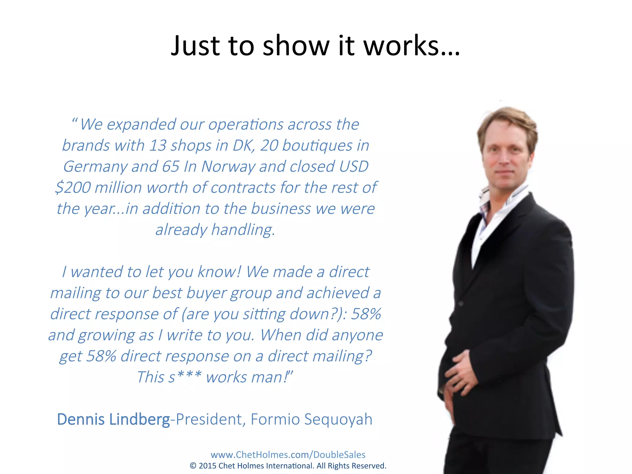 “We  expanded  our  opera,ons  across  the  
brands  with  13  shops  in  DK,  20  bou,ques  in  
Germany  and  65  In  Norway  and  closed  USD  
$200  million  worth  of  contracts  for  the  rest  of  
the  year...in  addi,on  to  the  business  we  were  
already  handling.    
  
I  wanted  to  let  you  know!  We  made  a  direct  
mailing  to  our  best  buyer  group  and  achieved  a  
direct  response  of  (are  you  siNng  down?):  58%  
and  growing  as  I  write  to  you.  When  did  anyone  
get  58%  direct  response  on  a  direct  mailing?  
This  s***  works  man!”    
  
Dennis  Lindberg-­‐President,  Formio  Sequoyah  
Just	
  to	
  show	
  it	
  works…	
  
www.ChetHolmes.com/DoubleSales	
  
©	
  2015	
  Chet	
  Holmes	
  Interna;onal.	
  All	
  Rights	
  Reserved.	
  	
  
 