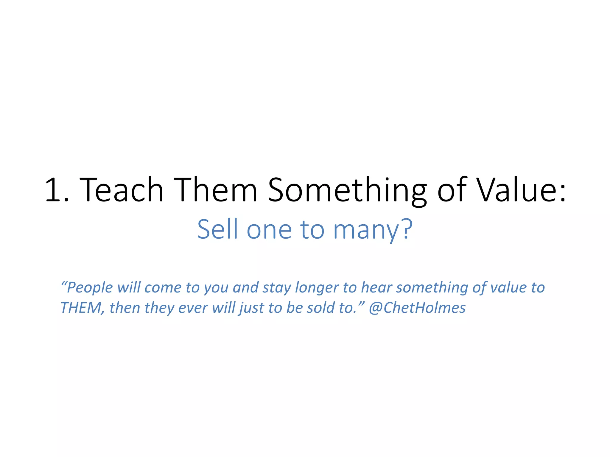 1.  Teach  Them  Something  of  Value:  
Sell  one  to  many?
“People	
  will	
  come	
  to	
  you	
  and	
  stay	
  longer	
  to	
  hear	
  something	
  of	
  value	
  to	
  
THEM,	
  then	
  they	
  ever	
  will	
  just	
  to	
  be	
  sold	
  to.”	
  @ChetHolmes	
  
	
  
 