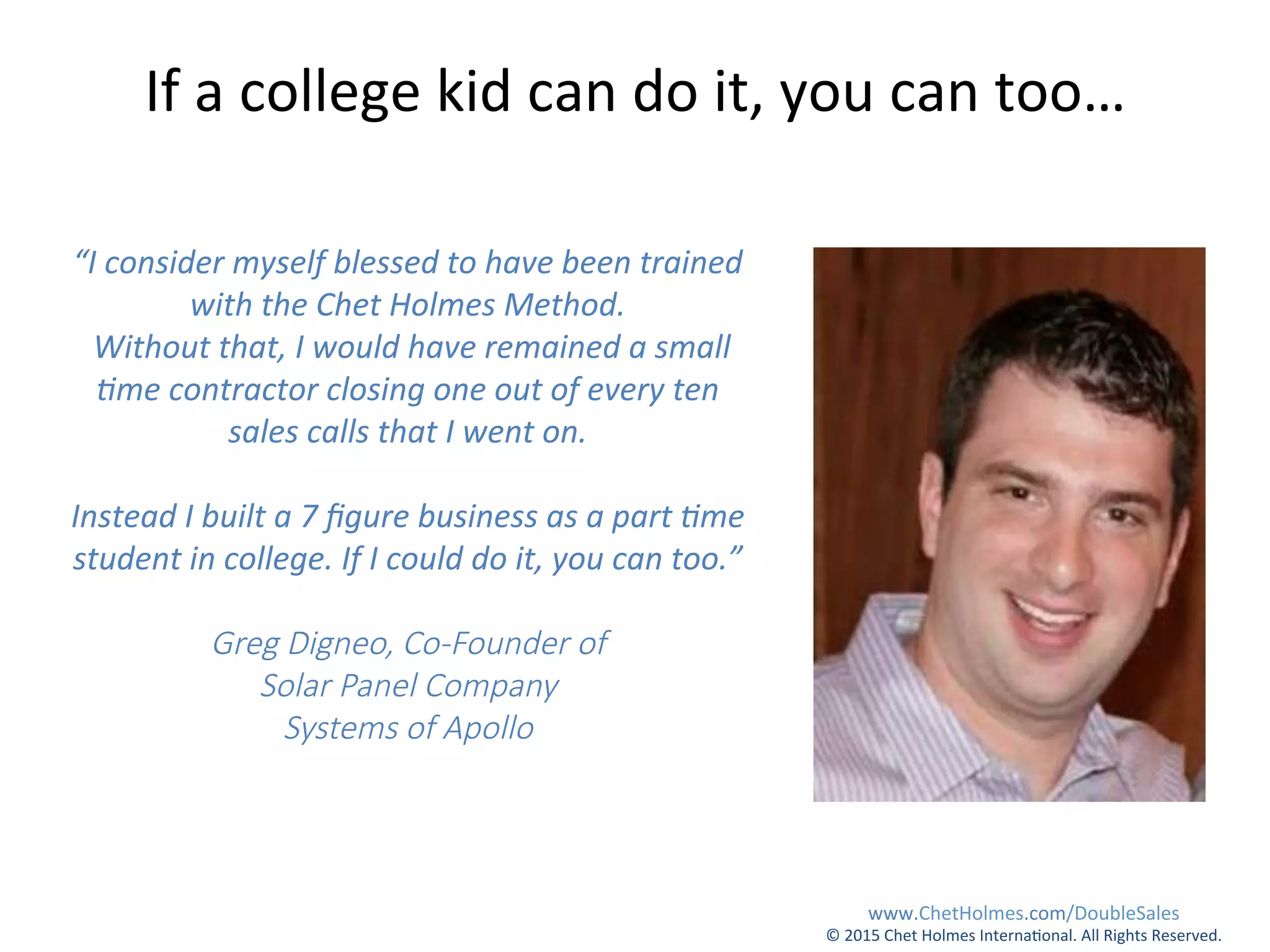 “I	
  consider	
  myself	
  blessed	
  to	
  have	
  been	
  trained	
  
with	
  the	
  Chet	
  Holmes	
  Method.	
  
	
  Without	
  that,	
  I	
  would	
  have	
  remained	
  a	
  small	
  
Eme	
  contractor	
  closing	
  one	
  out	
  of	
  every	
  ten	
  
sales	
  calls	
  that	
  I	
  went	
  on.	
  
	
  	
  
Instead	
  I	
  built	
  a	
  7	
  ﬁgure	
  business	
  as	
  a	
  part	
  Eme	
  
student	
  in	
  college.	
  If	
  I	
  could	
  do	
  it,	
  you	
  can	
  too.”  
  
Greg  Digneo,  Co-­‐Founder  of    
Solar  Panel  Company  
Systems  of  Apollo
If	
  a	
  college	
  kid	
  can	
  do	
  it,	
  you	
  can	
  too…	
  
www.ChetHolmes.com/DoubleSales	
  
©	
  2015	
  Chet	
  Holmes	
  Interna;onal.	
  All	
  Rights	
  Reserved.	
  	
  
 