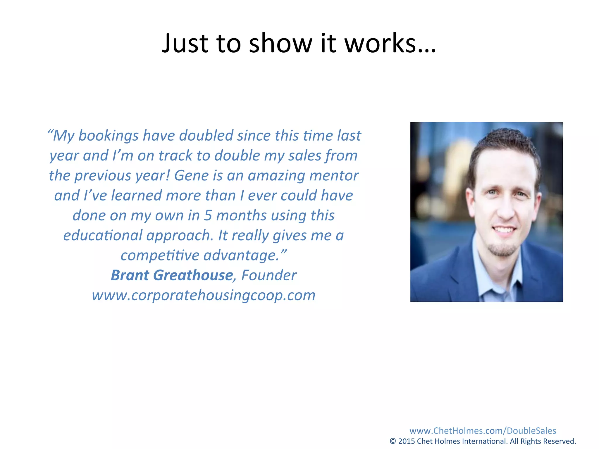 “My	
  bookings	
  have	
  doubled	
  since	
  this	
  Eme	
  last	
  
year	
  and	
  I’m	
  on	
  track	
  to	
  double	
  my	
  sales	
  from	
  
the	
  previous	
  year!	
  Gene	
  is	
  an	
  amazing	
  mentor	
  
and	
  I’ve	
  learned	
  more	
  than	
  I	
  ever	
  could	
  have	
  
done	
  on	
  my	
  own	
  in	
  5	
  months	
  using	
  this	
  
educaEonal	
  approach.	
  It	
  really	
  gives	
  me	
  a	
  
compeEEve	
  advantage.”	
  	
  
Brant	
  Greathouse,	
  Founder	
  
www.corporatehousingcoop.com	
  
Just	
  to	
  show	
  it	
  works…	
  
www.ChetHolmes.com/DoubleSales	
  
©	
  2015	
  Chet	
  Holmes	
  Interna;onal.	
  All	
  Rights	
  Reserved.	
  	
  
 
