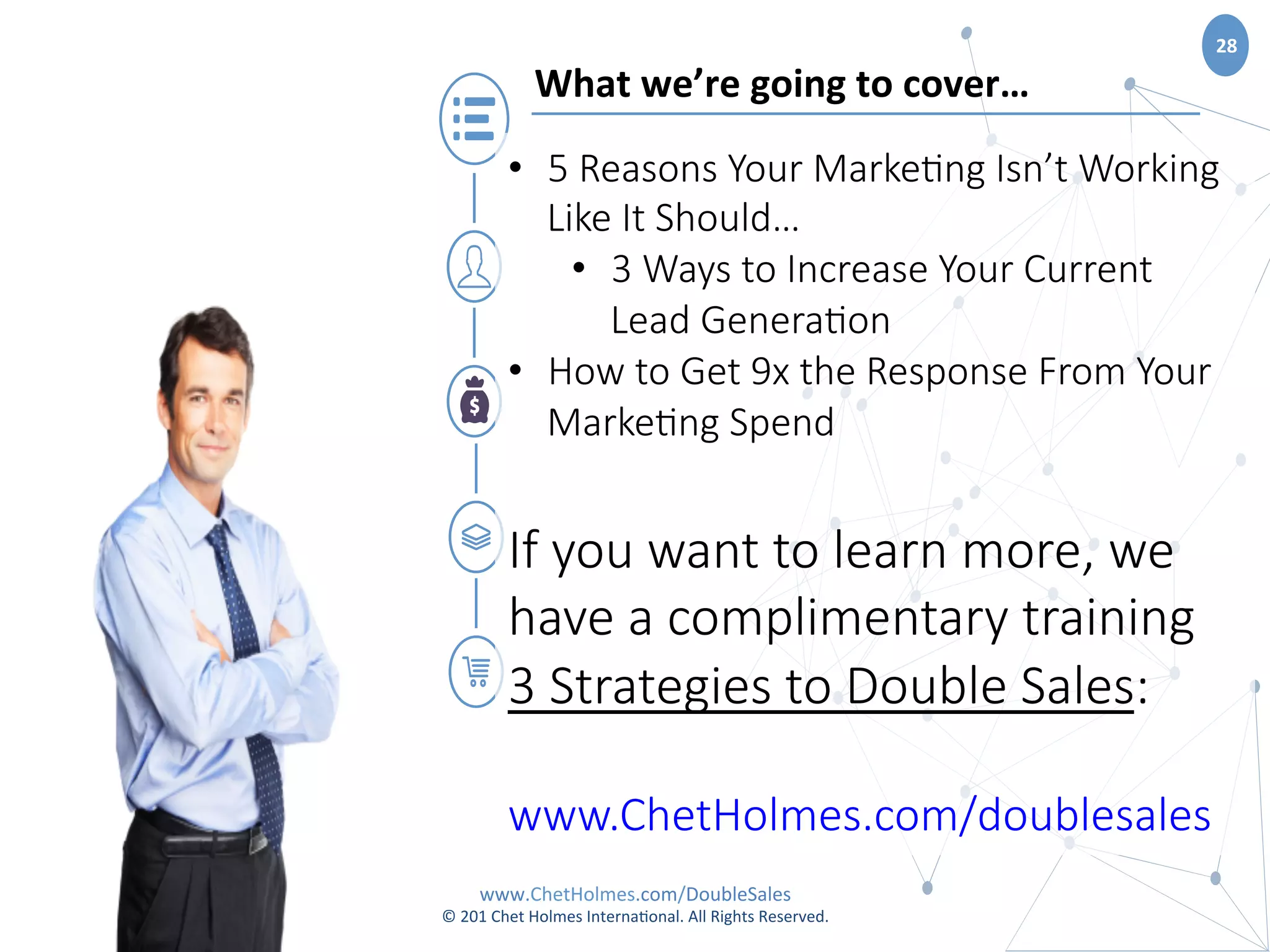 www.ChetHolmes.com/DoubleSales	
  
©	
  201	
  Chet	
  Holmes	
  Interna;onal.	
  All	
  Rights	
  Reserved.	
  	
  
28	
  
What	
  we’re	
  going	
  to	
  cover…	
  
•  5  Reasons  Your  Marke.ng  Isn’t  Working  
Like  It  Should…  
•  3  Ways  to  Increase  Your  Current  
Lead  Genera.on
•  How  to  Get  9x  the  Response  From  Your  
Marke.ng  Spend  

If  you  want  to  learn  more,  we  
have  a  complimentary  training  
3  Strategies  to  Double  Sales:

www.ChetHolmes.com/doublesales
 