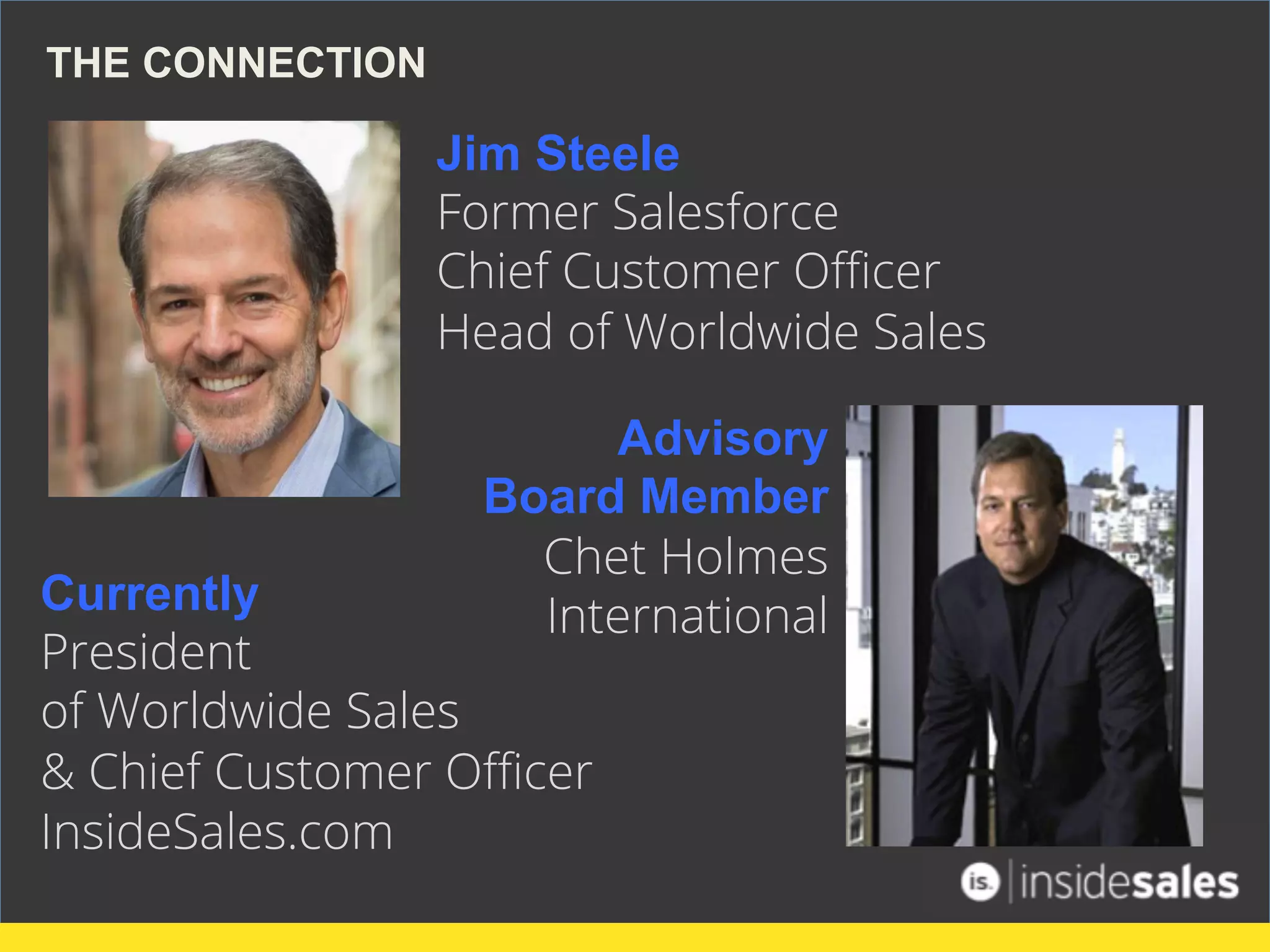 Jim Steele
Former Salesforce
Chief Customer Oﬃcer
Head of Worldwide Sales
THE CONNECTION
Advisory
Board Member
Chet Holmes
InternationalCurrently
President
of Worldwide Sales
& Chief Customer Oﬃcer
InsideSales.com
 