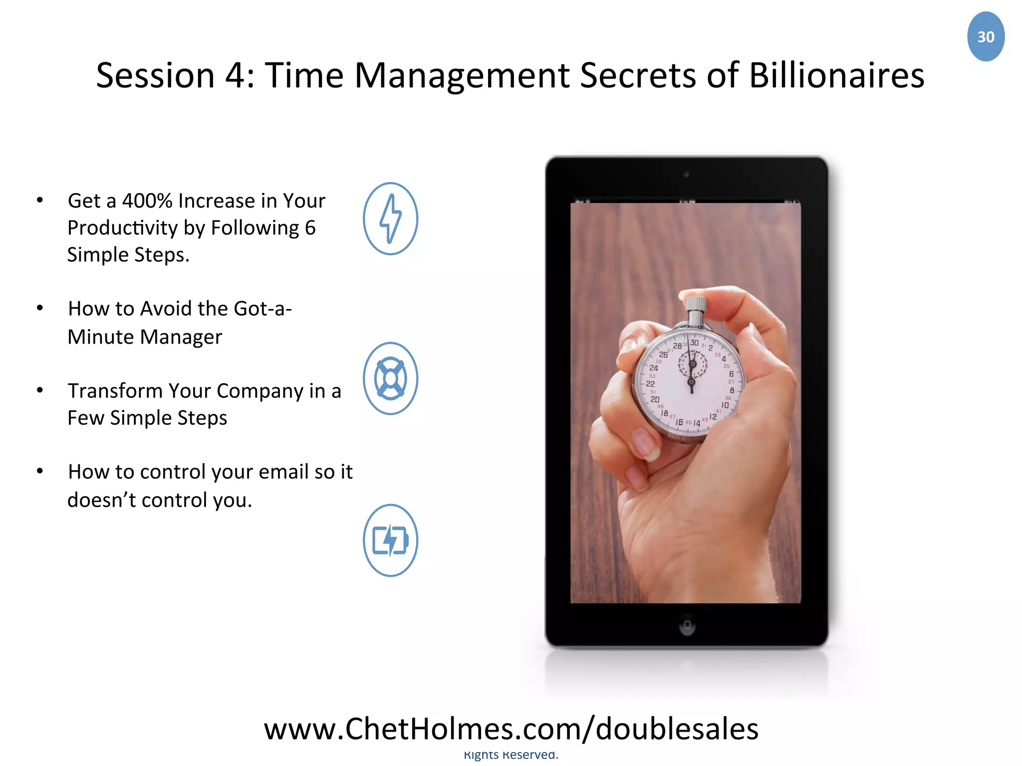 www.YourCompany.com	
  
©	
  2020	
  Companyname	
  PowerPoint	
  Business	
  Theme.	
  All	
  
Rights	
  Reserved.	
  	
  
30	
  
Session	
  4:	
  Time	
  Management	
  Secrets	
  of	
  Billionaires	
  
•  Get	
  a	
  400%	
  Increase	
  in	
  Your	
  
Produc;vity	
  by	
  Following	
  6	
  
Simple	
  Steps.	
  
•  How	
  to	
  Avoid	
  the	
  Got-­‐a-­‐
Minute	
  Manager	
  
•  Transform	
  Your	
  Company	
  in	
  a	
  
Few	
  Simple	
  Steps	
  
•  How	
  to	
  control	
  your	
  email	
  so	
  it	
  
doesn’t	
  control	
  you.
	
  
www.ChetHolmes.com/doublesales	
  
 