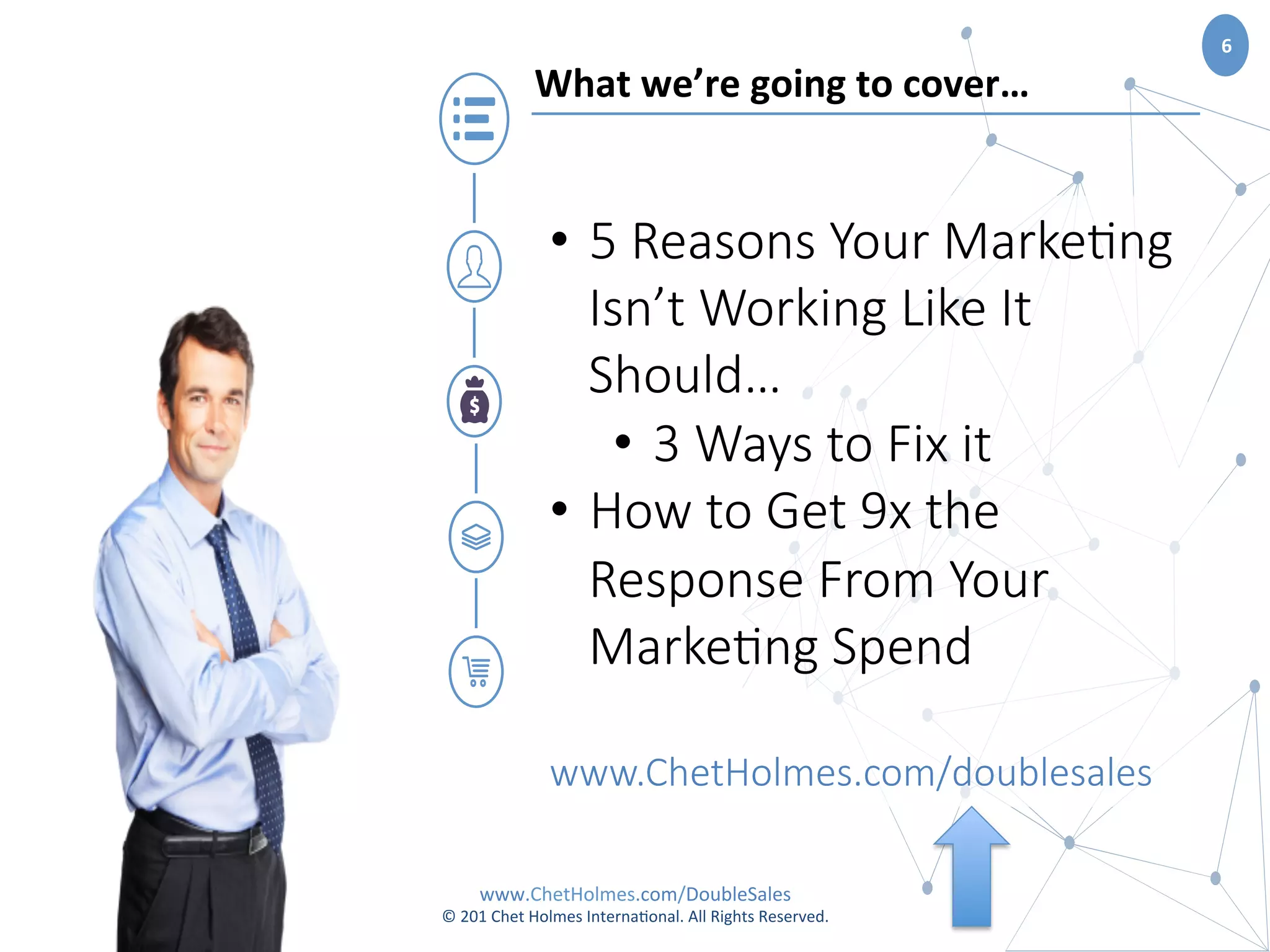 www.ChetHolmes.com/DoubleSales	
  
©	
  201	
  Chet	
  Holmes	
  Interna;onal.	
  All	
  Rights	
  Reserved.	
  	
  
6	
  
What	
  we’re	
  going	
  to	
  cover…	
  
•  5  Reasons  Your  Marke.ng  
Isn’t  Working  Like  It  
Should…  
•  3  Ways  to  Fix  it
•  How  to  Get  9x  the  
Response  From  Your  
Marke.ng  Spend  

www.ChetHolmes.com/doublesales
 